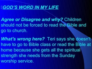 GOD’S WORD IN MY LIFE

Agree or Disagree and why? Children
should not be forced to read the Bible and
go to church.
What's wrong here? Teri says she doesn't
have to go to Bible class or read the Bible at
home because she gets all the spiritual
strength she needs from the Sunday
worship service.
 
