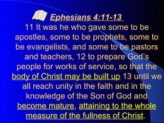 Ephesians 4:11-13
   11 It was he who gave some to be
 apostles, some to be prophets, some to
 be evangelists, and some to be pastors
   and teachers, 12 to prepare God’s
 people for works of service, so that the
body of Christ may be built up 13 until we
   all reach unity in the faith and in the
    knowledge of the Son of God and
 become mature, attaining to the whole
    measure of the fullness of Christ.
 
