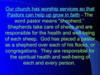 Our church has worship services so that
 Pastors can help up grow in faith - The
     word pastor means "shepherd.“
 Shepherds take care of sheep and are
responsible for the health and well-being
of each sheep. God has placed a pastor
as a shepherd over each of his flocks, or
congregations. They are responsible for
   the spiritual health and well-being of
         each and every person.
 