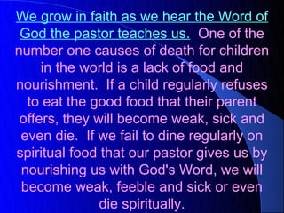 We grow in faith as we hear the Word of
 God the pastor teaches us. One of the
number one causes of death for children
     in the world is a lack of food and
nourishment. If a child regularly refuses
  to eat the good food that their parent
 offers, they will become weak, sick and
 even die. If we fail to dine regularly on
spiritual food that our pastor gives us by
 nourishing us with God's Word, we will
 become weak, feeble and sick or even
               die spiritually.
 