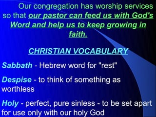Our congregation has worship services
so that our pastor can feed us with God's
  Word and help us to keep growing in
                   faith.

        CHRISTIAN VOCABULARY
Sabbath - Hebrew word for "rest"
Despise - to think of something as
worthless
Holy - perfect, pure sinless - to be set apart
for use only with our holy God
 