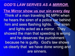 GOD'S LAW SERVES AS A MIRROR.
The Mirror show us our sin every day
 Think of a man traveling 80 MPH when
he hears the siren of a police car behind
 him and sees flashing lights. The siren
   and lights acted as a mirror. They
showed the man that speeding is wrong
    and he deserves the punishment
 because he is guilty. God's law shows
us clearly that we have done wrong and
               are sinners.
 