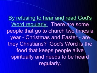 By refusing to hear and read God's
  Word regularly. There are some
people that go to church two times a
  year - Christmas and Easter - are
they Christians? God's Word is the
    food that keeps people alive
  spiritually and needs to be heard
               regularly.
 