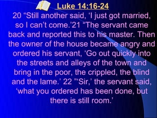 Luke 14:16-24
 20 “Still another said, ‘I just got married,
   so I can’t come.’21 “The servant came
back and reported this to his master. Then
the owner of the house became angry and
  ordered his servant, ‘Go out quickly into
    the streets and alleys of the town and
  bring in the poor, the crippled, the blind
 and the lame.’ 22 ”‘Sir,’ the servant said,
   ‘what you ordered has been done, but
              there is still room.’
 
