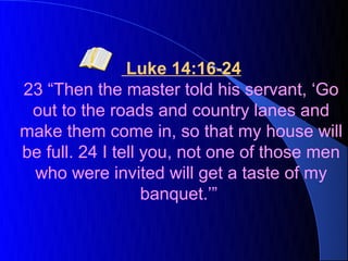 Luke 14:16-24
23 “Then the master told his servant, ‘Go
 out to the roads and country lanes and
make them come in, so that my house will
be full. 24 I tell you, not one of those men
 who were invited will get a taste of my
                   banquet.’”
 