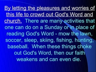 By letting the pleasures and worries of
 this life to crowd out God's Word and
church. There are many activities that
one can do on a Sunday or in place of
 reading God's Word - mow the lawn,
soccer, sleep, skiing, fishing, hunting,
  baseball. When these things choke
     out God's Word, then our faith
       weakens and can even die.
 