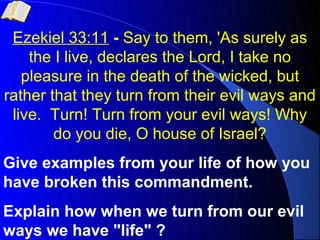 Ezekiel 33:11 - Say to them, 'As surely as
    the I live, declares the Lord, I take no
   pleasure in the death of the wicked, but
rather that they turn from their evil ways and
 live. Turn! Turn from your evil ways! Why
        do you die, O house of Israel?
Give examples from your life of how you
have broken this commandment.
Explain how when we turn from our evil
ways we have "life" ?
 