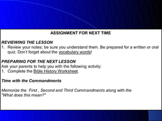 ASSIGNMENT FOR NEXT TIME

REVIEWING THE LESSON
1. Review your notes; be sure you understand them. Be prepared for a written or oral
   quiz. Don’t forget about the vocabulary words!

PREPARING FOR THE NEXT LESSON
Ask your parents to help you with the following activity:
1. Complete the Bible History Worksheet.

Time with the Commandments

Memorize the First , Second and Third Commandments along with the
"What does this mean?"
 