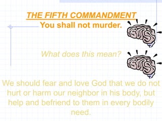 THE FIFTH COMMANDMENT
         You shall not murder.


          What does this mean?


We should fear and love God that we do not
 hurt or harm our neighbor in his body, but
 help and befriend to them in every bodily
                   need.
 