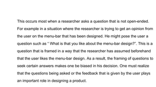 This occurs most when a researcher asks a question that is not open-ended.
For example in a situation where the researcher is trying to get an opinion from
the user on the menu-bar that has been designed. He might pose the user a
question such as “ What is that you like about the menu-bar design?”. This is a
question that is framed in a way that the researcher has assumed beforehand
that the user likes the menu-bar design. As a result, the framing of questions to
seek certain answers makes one be biased in his decision. One must realize
that the questions being asked or the feedback that is given by the user plays
an important role in designing a product.
 