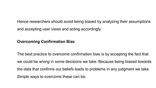 Hence researchers should avoid being biased by analyzing their assumptions
and accepting user views and acting accordingly.
Overcoming Confirmation Bias
The best practice to overcome confirmation bias is by accepting the fact that
we could be wrong in some decisions we take. Because being biased towards
the data that confirms our beliefs leads to problems in any judgment we take.
Simple ways to overcome these can be:
 