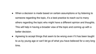 ● When a decision is made based on certain assumptions or by listening to
someone regarding the topic, it’s a best practice to reach out to many
others regarding the topic who might have a different opinion and thoughts.
This will help in having a broader view of the topic and coming up with a
better decision.
● Agreeing to accept things that seem to be wrong even if it has been taught
to us by young age or can’t let go of what you have believed for a very long
time.
 