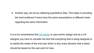 ● Another way can be by collecting quantitative data. This helps in providing
the hard evidence if many have the same assumptions or different views
regarding the same information.
It is to be remembered that UX design is user-centric design and as a UX
designer you have to consider the fact that everything that is being designed is
to satisfy the needs of the end-user which is why every decision that is taken
should be based on the user point of view.
 
