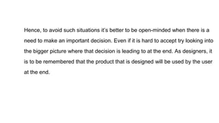 Hence, to avoid such situations it’s better to be open-minded when there is a
need to make an important decision. Even if it is hard to accept try looking into
the bigger picture where that decision is leading to at the end. As designers, it
is to be remembered that the product that is designed will be used by the user
at the end.
 