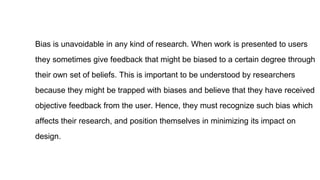 Bias is unavoidable in any kind of research. When work is presented to users
they sometimes give feedback that might be biased to a certain degree through
their own set of beliefs. This is important to be understood by researchers
because they might be trapped with biases and believe that they have received
objective feedback from the user. Hence, they must recognize such bias which
affects their research, and position themselves in minimizing its impact on
design.
 