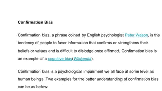 Confirmation Bias
Confirmation bias, a phrase coined by English psychologist Peter Wason, is the
tendency of people to favor information that confirms or strengthens their
beliefs or values and is difficult to dislodge once affirmed. Confirmation bias is
an example of a cognitive bias(Wikipedia).
Confirmation bias is a psychological impairment we all face at some level as
human beings. Two examples for the better understanding of confirmation bias
can be as below:
 