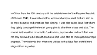 In China, from the 10th century until the establishment of the Peoples Republic
of China in 1949, it was believed that women who have small feet are said to
be most beautiful and practiced foot binding. It was also called lotus feet where
they tightly bandaged the feet of young girls to alter their shape and size. The
normal feet would be reduced to 3 - 4 inches, anyone who had such feet was
not only believed to be beautiful but also said to be able to find a good marriage
proposal. They believed that when one walked with a lotus feet looked more
elegant than any other.
 
