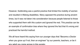 However, footbinding was a painful practice that limited the mobility of women
and resulted in lifelong disabilities. Many opposed this practice during ancient
times, but it was not taken into consideration because people listened to those
who supported them with this custom and ignored the rest. This practice can be
an example of confirmation bias where they ignored the fact that it's wrong and
practiced the harmful method.
We all have heard this saying from our younger days that “Become a Doctor
when you grow up if not, then an engineer” by our parents, teachers, or be it
any adult you come across in this society.
 