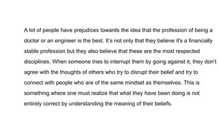 A lot of people have prejudices towards the idea that the profession of being a
doctor or an engineer is the best. It’s not only that they believe it's a financially
stable profession but they also believe that these are the most respected
disciplines. When someone tries to interrupt them by going against it, they don’t
agree with the thoughts of others who try to disrupt their belief and try to
connect with people who are of the same mindset as themselves. This is
something where one must realize that what they have been doing is not
entirely correct by understanding the meaning of their beliefs.
 