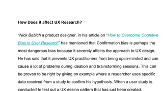 How Does it affect UX Research?
“Nick Babich a product designer, in his article on “How to Overcome Cognitive
Bias in User Research” has mentioned that Confirmation bias is perhaps the
most dangerous bias because it severely affects the approach to UX design.
He has said that it prevents UX practitioners from being open-minded and can
cause a lot of problems during ideation and brainstorming sessions. This can
be proven to be right by giving an example where a researcher uses specific
data received from a study to confirm his hypothesis. When a user study is
conducted to test out a UX design pattern that has just been created.
 