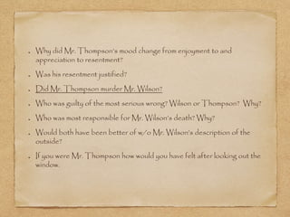 Why did Mr. Thompson’s mood change from enjoyment to and
appreciation to resentment?
Was his resentment justified?
Did Mr. Thompson murder Mr. Wilson?
Who was guilty of the most serious wrong? Wilson or Thompson? Why?
Who was most responsible for Mr. Wilson’s death? Why?
Would both have been better of w/o Mr. Wilson’s description of the
outside?
If you were Mr. Thompson how would you have felt after looking out the
window.
 