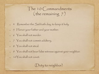 The 10 Commandments
( the remaining 7 )
4 Remember the Sabbath day, to keep it holy.
5 Honor your father and your mother.
6 You shall not murder.
7 You shall not commit adultery.
8 You shall not steal.
9 You shall not bear false witness against your neighbor.
10You shall not covet.
(Duty to neighbor)
 