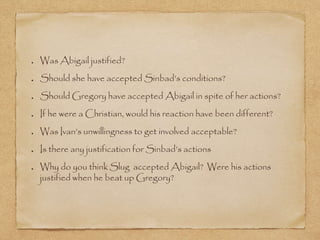 Was Abigail justified?
Should she have accepted Sinbad’s conditions?
Should Gregory have accepted Abigail in spite of her actions?
If he were a Christian, would his reaction have been different?
Was Ivan’s unwillingness to get involved acceptable?
Is there any justification for Sinbad’s actions
Why do you think Slug accepted Abigail? Were his actions
justified when he beat up Gregory?
 
