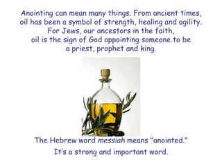 Anointing can mean many things. From ancient times,
oil has been a symbol of strength, healing and agility.
For Jews, our ancestors in the faith,
oil is the sign of God appointing someone to be
a priest, prophet and king.
The Hebrew word messiah means "anointed."
It’s a strong and important word.
 