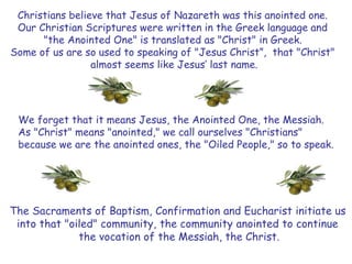 Christians believe that Jesus of Nazareth was this anointed one.
Our Christian Scriptures were written in the Greek language and
"the Anointed One" is translated as "Christ" in Greek.
Some of us are so used to speaking of "Jesus Christ”, that "Christ"
almost seems like Jesus’ last name.
We forget that it means Jesus, the Anointed One, the Messiah.
As "Christ" means "anointed," we call ourselves "Christians"
because we are the anointed ones, the "Oiled People," so to speak.
The Sacraments of Baptism, Confirmation and Eucharist initiate us
into that "oiled" community, the community anointed to continue
the vocation of the Messiah, the Christ.
 