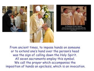 From ancient times, to impose hands on someone
or to extend one’s hand over the person’s head
was the sign of calling down the Holy Spirit.
All seven sacraments employ this symbol.
We call the prayer which accompanies the
imposition of hands an epiclesis, which is an invocation.
 