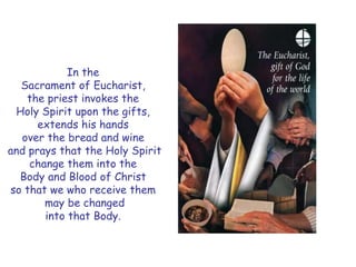 In the
Sacrament of Eucharist,
the priest invokes the
Holy Spirit upon the gifts,
extends his hands
over the bread and wine
and prays that the Holy Spirit
change them into the
Body and Blood of Christ
so that we who receive them
may be changed
into that Body.
 