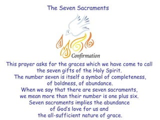 The Seven Sacraments
This prayer asks for the graces which we have come to call
the seven gifts of the Holy Spirit.
The number seven is itself a symbol of completeness,
of boldness, of abundance.
When we say that there are seven sacraments,
we mean more than their number is one plus six.
Seven sacraments implies the abundance
of God’s love for us and
the all-sufficient nature of grace.
 