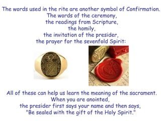 The words used in the rite are another symbol of Confirmation.
The words of the ceremony,
the readings from Scripture,
the homily,
the invitation of the presider,
the prayer for the sevenfold Spirit:
All of these can help us learn the meaning of the sacrament.
When you are anointed,
the presider first says your name and then says,
"Be sealed with the gift of the Holy Spirit."
 