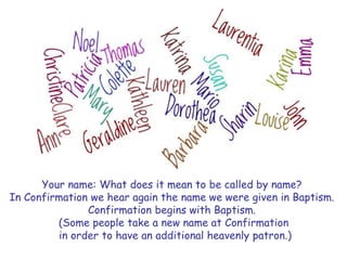 Your name: What does it mean to be called by name?
In Confirmation we hear again the name we were given in Baptism.
Confirmation begins with Baptism.
(Some people take a new name at Confirmation
in order to have an additional heavenly patron.)
 
