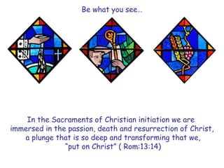 Be what you see…
In the Sacraments of Christian initiation we are
immersed in the passion, death and resurrection of Christ,
a plunge that is so deep and transforming that we,
“put on Christ” ( Rom:13:14)
 