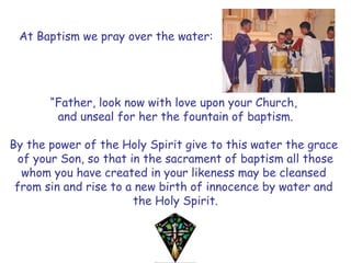 At Baptism we pray over the water:
“Father, look now with love upon your Church,
and unseal for her the fountain of baptism.
By the power of the Holy Spirit give to this water the grace
of your Son, so that in the sacrament of baptism all those
whom you have created in your likeness may be cleansed
from sin and rise to a new birth of innocence by water and
the Holy Spirit.
 