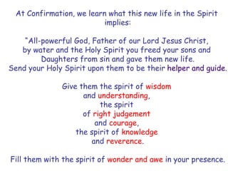 At Confirmation, we learn what this new life in the Spirit
implies:
“All-powerful God, Father of our Lord Jesus Christ,
by water and the Holy Spirit you freed your sons and
Daughters from sin and gave them new life.
Send your Holy Spirit upon them to be their helper and guide.
Give them the spirit of wisdom
and understanding,
the spirit
of right judgement
and courage,
the spirit of knowledge
and reverence.
Fill them with the spirit of wonder and awe in your presence.
 