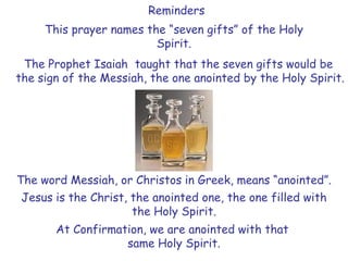 The Prophet Isaiah taught that the seven gifts would be
the sign of the Messiah, the one anointed by the Holy Spirit.
The word Messiah, or Christos in Greek, means “anointed”.
Jesus is the Christ, the anointed one, the one filled with
the Holy Spirit.
At Confirmation, we are anointed with that
same Holy Spirit.
This prayer names the “seven gifts” of the Holy
Spirit.
Reminders
 