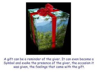 A gift can be a reminder of the giver. It can even become a
Symbol and evoke the presence of the giver, the occasion it
was given, the feelings that came with the gift.
 