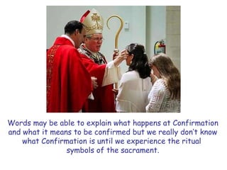 Words may be able to explain what happens at Confirmation
and what it means to be confirmed but we really don’t know
what Confirmation is until we experience the ritual
symbols of the sacrament.
 