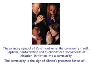 The primary symbol of Confirmation is the community itself.
Baptism, Confirmation and Eucharist are sacraments of
initiation, initiation into a community.
The community is the sign of Christ’s presence for us all.
 