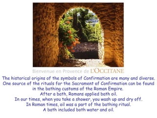 The historical origins of the symbols of Confirmation are many and diverse.
One source of the rituals for the Sacrament of Confirmation can be found
in the bathing customs of the Roman Empire.
After a bath, Romans applied bath oil.
In our times, when you take a shower, you wash up and dry off.
In Roman times, oil was a part of the bathing ritual.
A bath included both water and oil.
 