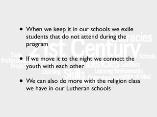 • When we keep it in our schools we exile
students that do not attend during the
program

• If we move it to the night we connect the
youth with each other

• We can also do more with the religion class
we have in our Lutheran schools

 
