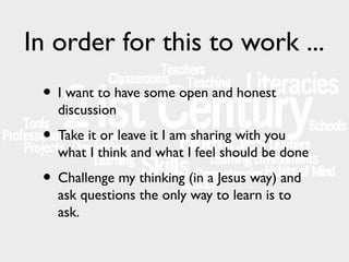 In order for this to work ...
• I want to have some open and honest
discussion

• Take it or leave it I am sharing with you

what I think and what I feel should be done

• Challenge my thinking (in a Jesus way) and
ask questions the only way to learn is to
ask.

 
