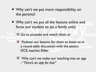 • Why can’t we put more responsibility on
the parents?

• Why can’t we put all the lessons online and
force our student to (as a family unit)
Go to youtube and watch them or
Podcast our lessons for them to listen to in
a round table discussion with the pastor,
DCE, teacher, Elder
Why can’t we make our teaching into an app
- “There’s an app for that”

 
