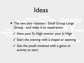 Ideas
• The two year rotation - Small Group Large
Group - and make it an experience

✓ Have your Sr. High mentor your Jr. High
✓ Start the evening with a chapel or opening
✓ Get the youth involved with a game or

activity to start

 