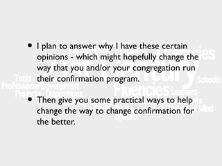 • I plan to answer why I have these certain

opinions - which might hopefully change the
way that you and/or your congregation run
their confirmation program.

• Then give you some practical ways to help

change the way to change confirmation for
the better.

 