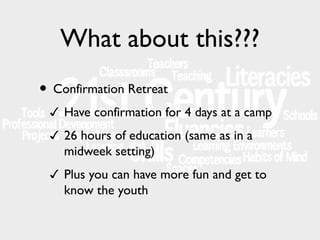 What about this???
• Confirmation Retreat
✓ Have confirmation for 4 days at a camp
✓ 26 hours of education (same as in a

midweek setting)
✓ Plus you can have more fun and get to

know the youth

 