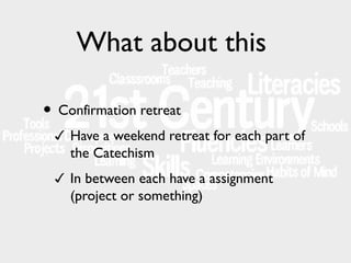 What about this
• Confirmation retreat
✓ Have a weekend retreat for each part of

the Catechism
✓ In between each have a assignment

(project or something)

 