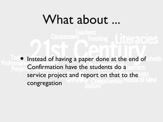 What about ...
• Instead of having a paper done at the end of
Confirmation have the students do a
service project and report on that to the
congregation

 